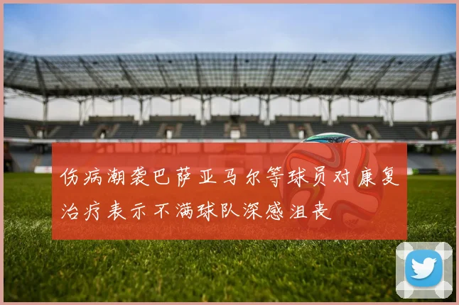 伤病潮袭巴萨亚马尔等球员对康复治疗表示不满球队深感沮丧