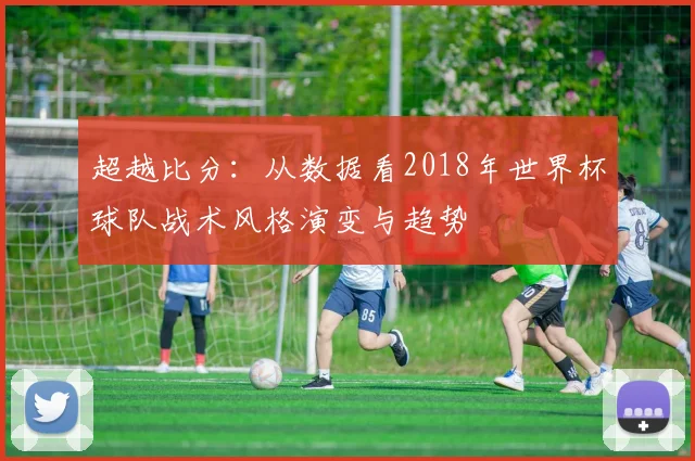 超越比分：从数据看2018年世界杯球队战术风格演变与趋势